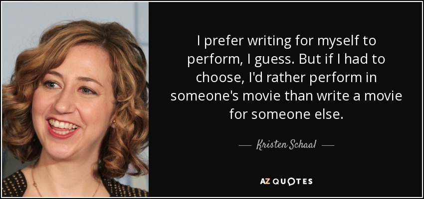 I prefer writing for myself to perform, I guess. But if I had to choose, I'd rather perform in someone's movie than write a movie for someone else. - Kristen Schaal
