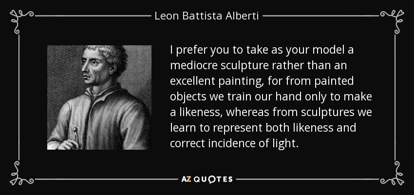 I prefer you to take as your model a mediocre sculpture rather than an excellent painting, for from painted objects we train our hand only to make a likeness, whereas from sculptures we learn to represent both likeness and correct incidence of light. - Leon Battista Alberti