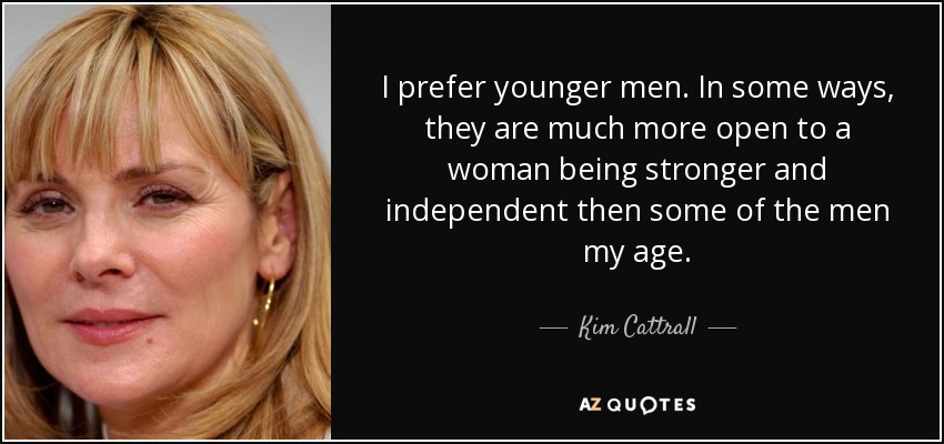 I prefer younger men. In some ways, they are much more open to a woman being stronger and independent then some of the men my age. - Kim Cattrall