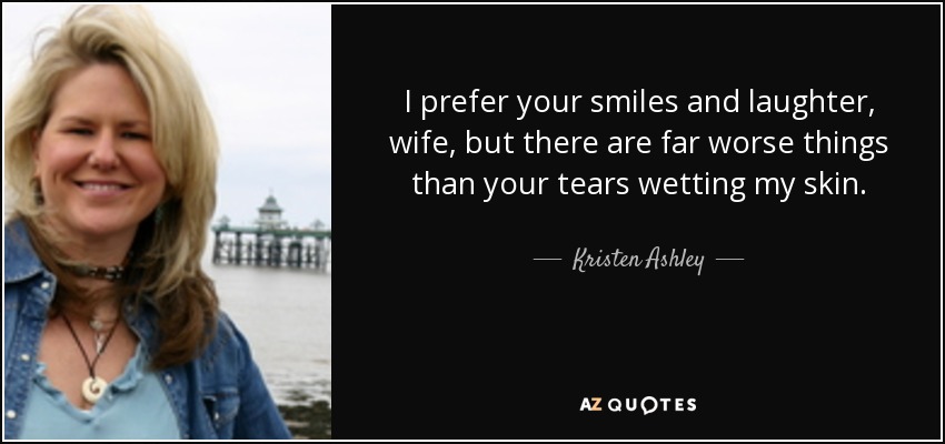 I prefer your smiles and laughter, wife, but there are far worse things than your tears wetting my skin. - Kristen Ashley