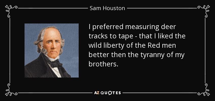 I preferred measuring deer tracks to tape - that I liked the wild liberty of the Red men better then the tyranny of my brothers. - Sam Houston