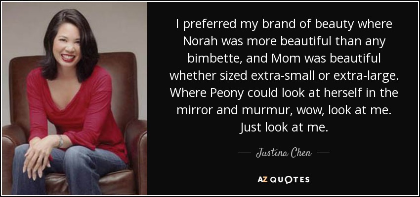 I preferred my brand of beauty where Norah was more beautiful than any bimbette, and Mom was beautiful whether sized extra-small or extra-large. Where Peony could look at herself in the mirror and murmur, wow, look at me. Just look at me. - Justina Chen