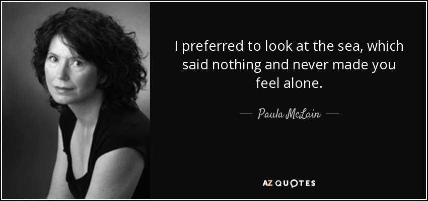 I preferred to look at the sea, which said nothing and never made you feel alone. - Paula McLain