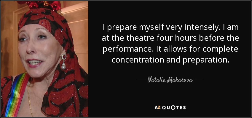 I prepare myself very intensely. I am at the theatre four hours before the performance. It allows for complete concentration and preparation. - Natalia Makarova