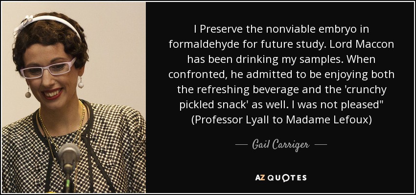 I Preserve the nonviable embryo in formaldehyde for future study. Lord Maccon has been drinking my samples. When confronted, he admitted to be enjoying both the refreshing beverage and the 'crunchy pickled snack' as well. I was not pleased