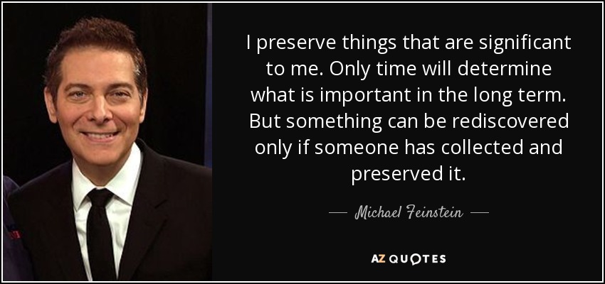 I preserve things that are significant to me. Only time will determine what is important in the long term. But something can be rediscovered only if someone has collected and preserved it. - Michael Feinstein