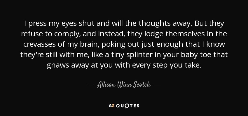 I press my eyes shut and will the thoughts away. But they refuse to comply, and instead, they lodge themselves in the crevasses of my brain, poking out just enough that I know they're still with me, like a tiny splinter in your baby toe that gnaws away at you with every step you take. - Allison Winn Scotch