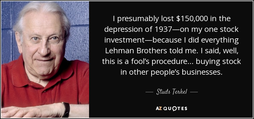I presumably lost $150,000 in the depression of 1937—on my one stock investment—because I did everything Lehman Brothers told me. I said, well, this is a fool’s procedure . . . buying stock in other people’s businesses. - Studs Terkel