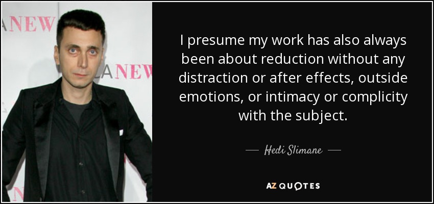 I presume my work has also always been about reduction without any distraction or after effects, outside emotions, or intimacy or complicity with the subject. - Hedi Slimane
