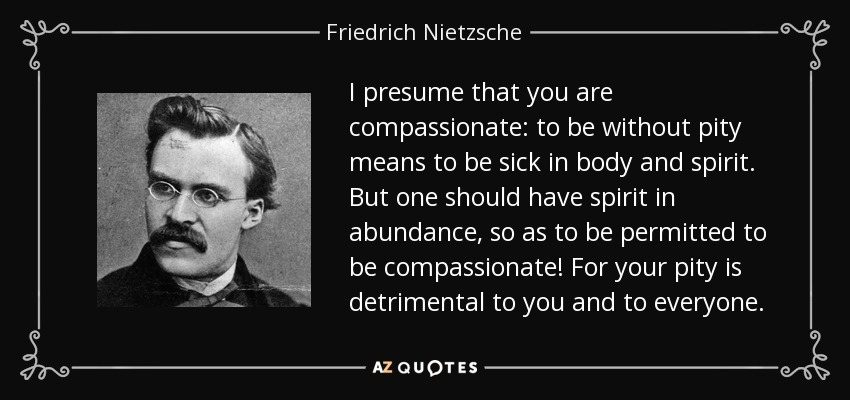 I presume that you are compassionate: to be without pity means to be sick in body and spirit. But one should have spirit in abundance, so as to be permitted to be compassionate! For your pity is detrimental to you and to everyone. - Friedrich Nietzsche