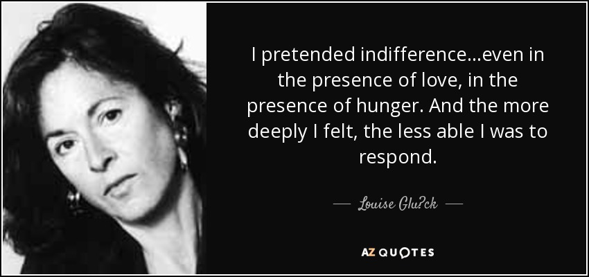 I pretended indifference…even in the presence of love, in the presence of hunger. And the more deeply I felt, the less able I was to respond. - Louise Glück