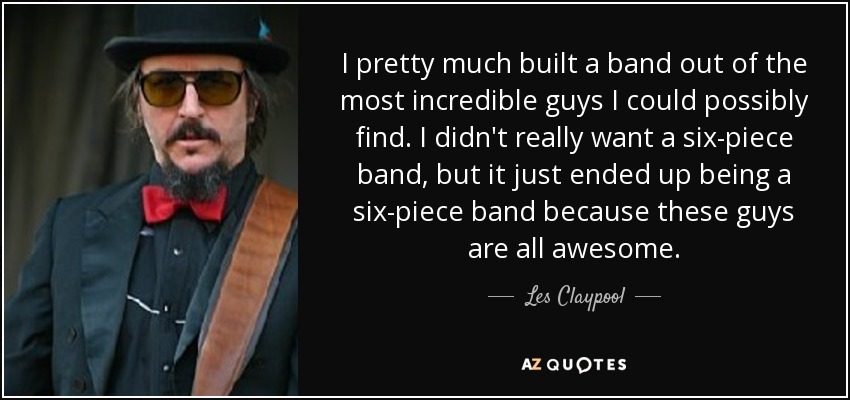 I pretty much built a band out of the most incredible guys I could possibly find. I didn't really want a six-piece band, but it just ended up being a six-piece band because these guys are all awesome. - Les Claypool
