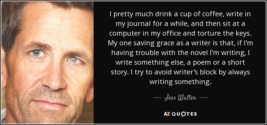 I pretty much drink a cup of coffee, write in my journal for a while, and then sit at a computer in my office and torture the keys. My one saving grace as a writer is that, if I'm having trouble with the novel I'm writing, I write something else, a poem or a short story. I try to avoid writer's block by always writing something. - Jess Walter