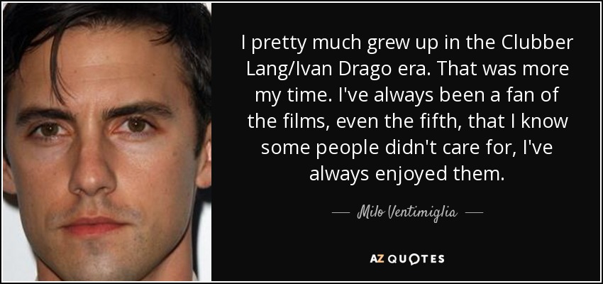 I pretty much grew up in the Clubber Lang/Ivan Drago era. That was more my time. I've always been a fan of the films, even the fifth, that I know some people didn't care for, I've always enjoyed them. - Milo Ventimiglia