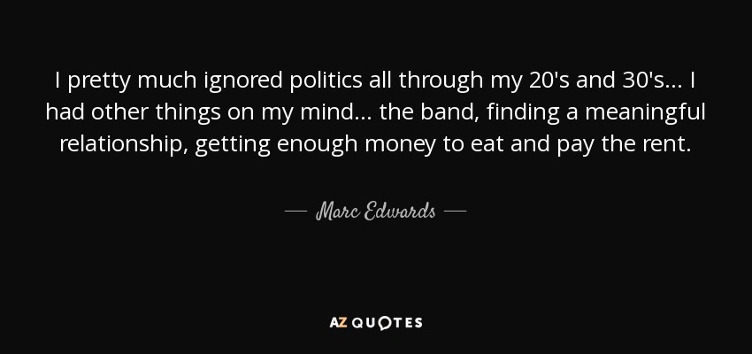 I pretty much ignored politics all through my 20′s and 30′s... I had other things on my mind... the band, finding a meaningful relationship, getting enough money to eat and pay the rent. - Marc Edwards