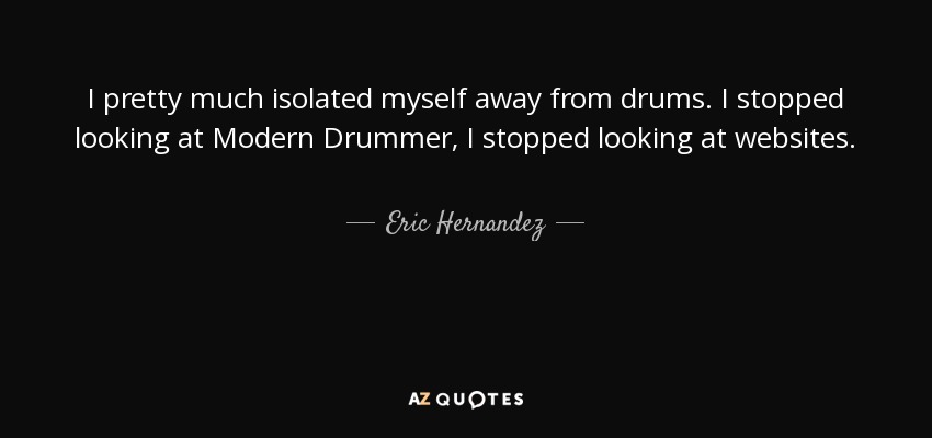I pretty much isolated myself away from drums. I stopped looking at Modern Drummer, I stopped looking at websites. - Eric Hernandez