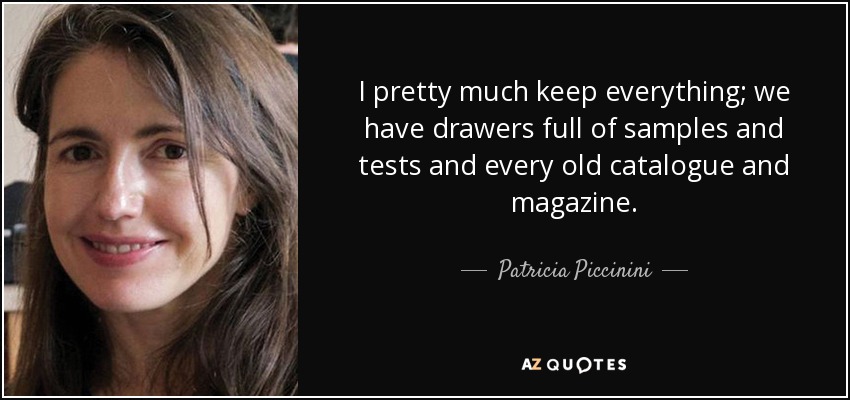 I pretty much keep everything; we have drawers full of samples and tests and every old catalogue and magazine. - Patricia Piccinini