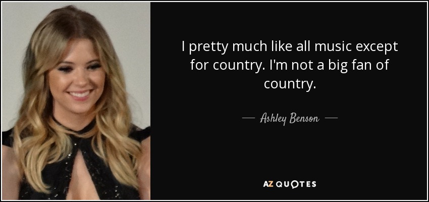 I pretty much like all music except for country. I'm not a big fan of country. - Ashley Benson