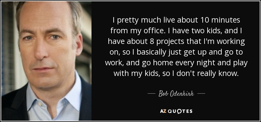 I pretty much live about 10 minutes from my office. I have two kids, and I have about 8 projects that I'm working on, so I basically just get up and go to work, and go home every night and play with my kids, so I don't really know. - Bob Odenkirk