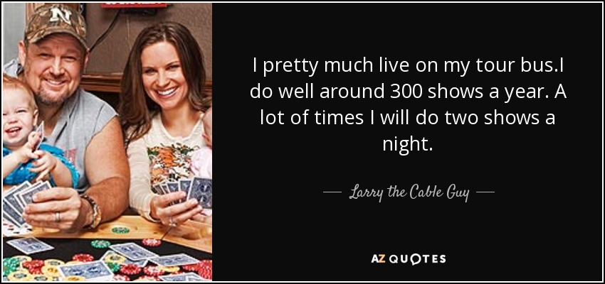 I pretty much live on my tour bus.I do well around 300 shows a year. A lot of times I will do two shows a night. - Larry the Cable Guy