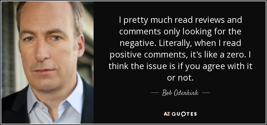 I pretty much read reviews and comments only looking for the negative. Literally, when I read positive comments, it's like a zero. I think the issue is if you agree with it or not. - Bob Odenkirk