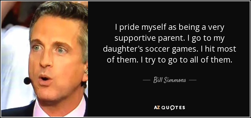I pride myself as being a very supportive parent. I go to my daughter's soccer games. I hit most of them. I try to go to all of them. - Bill Simmons