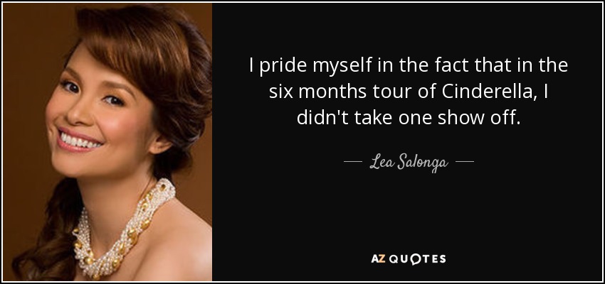 I pride myself in the fact that in the six months tour of Cinderella, I didn't take one show off. - Lea Salonga