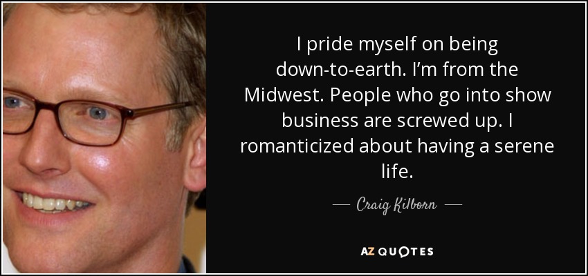I pride myself on being down-to-earth. I’m from the Midwest. People who go into show business are screwed up. I romanticized about having a serene life. - Craig Kilborn