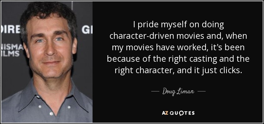 I pride myself on doing character-driven movies and, when my movies have worked, it's been because of the right casting and the right character, and it just clicks. - Doug Liman