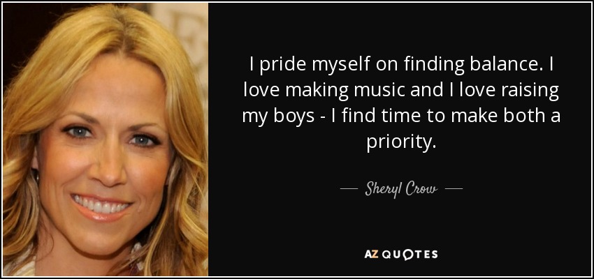 I pride myself on finding balance. I love making music and I love raising my boys - I find time to make both a priority. - Sheryl Crow