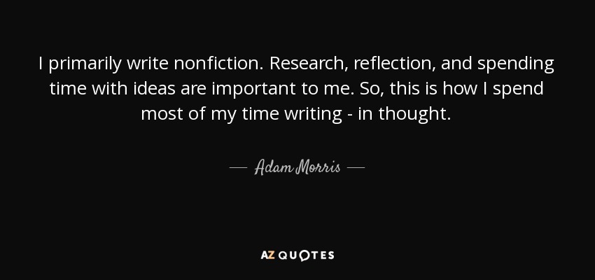 I primarily write nonfiction. Research, reflection, and spending time with ideas are important to me. So, this is how I spend most of my time writing - in thought. - Adam Morris