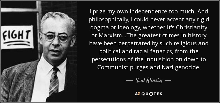 I prize my own independence too much. And philosophically, I could never accept any rigid dogma or ideology, whether it's Christianity or Marxism…The greatest crimes in history have been perpetrated by such religious and political and racial fanatics, from the persecutions of the Inquisition on down to Communist purges and Nazi genocide. - Saul Alinsky