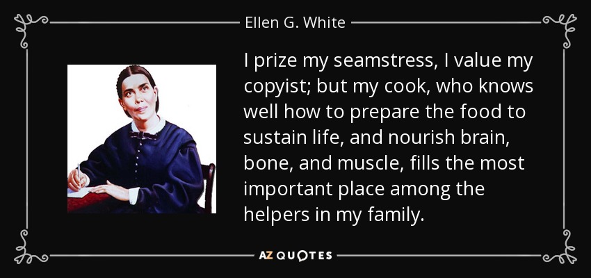 I prize my seamstress, I value my copyist; but my cook, who knows well how to prepare the food to sustain life, and nourish brain, bone, and muscle, fills the most important place among the helpers in my family. - Ellen G. White