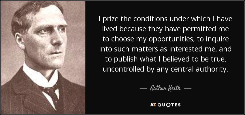 I prize the conditions under which I have lived because they have permitted me to choose my opportunities, to inquire into such matters as interested me, and to publish what I believed to be true, uncontrolled by any central authority. - Arthur Keith