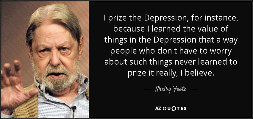 I prize the Depression, for instance, because I learned the value of things in the Depression that a way people who don't have to worry about such things never learned to prize it really, I believe. - Shelby Foote