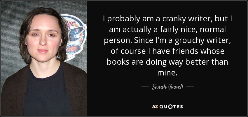 I probably am a cranky writer, but I am actually a fairly nice, normal person. Since I'm a grouchy writer, of course I have friends whose books are doing way better than mine. - Sarah Vowell