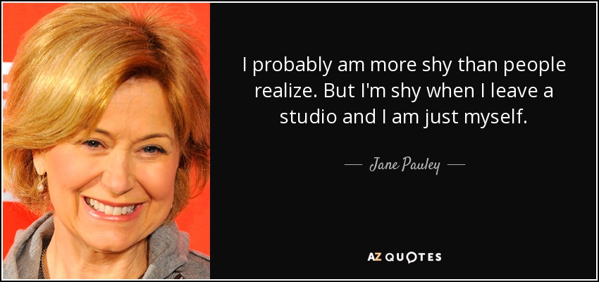 I probably am more shy than people realize. But I'm shy when I leave a studio and I am just myself. - Jane Pauley
