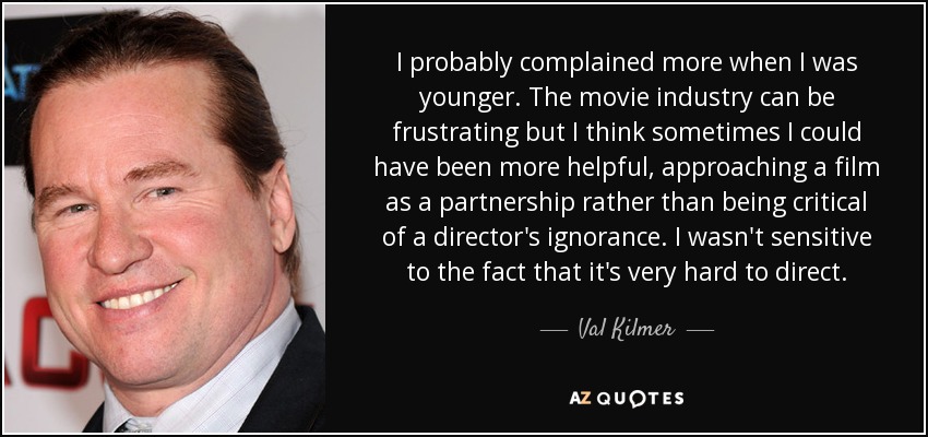 I probably complained more when I was younger. The movie industry can be frustrating but I think sometimes I could have been more helpful, approaching a film as a partnership rather than being critical of a director's ignorance. I wasn't sensitive to the fact that it's very hard to direct. - Val Kilmer