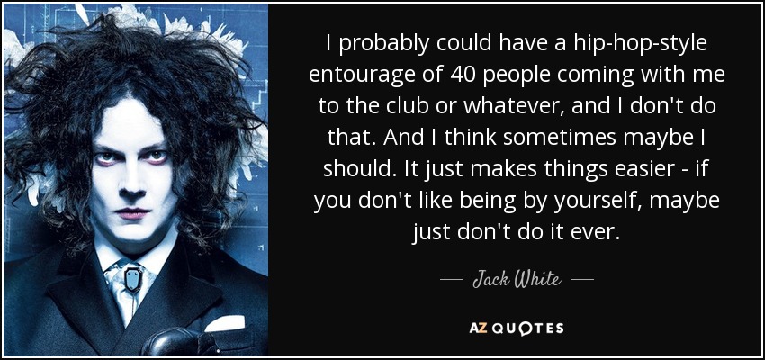 I probably could have a hip-hop-style entourage of 40 people coming with me to the club or whatever, and I don't do that. And I think sometimes maybe I should. It just makes things easier - if you don't like being by yourself, maybe just don't do it ever. - Jack White