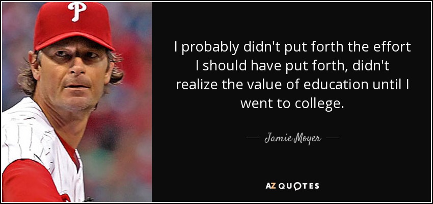 I probably didn't put forth the effort I should have put forth, didn't realize the value of education until I went to college. - Jamie Moyer