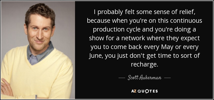 I probably felt some sense of relief, because when you're on this continuous production cycle and you're doing a show for a network where they expect you to come back every May or every June, you just don't get time to sort of recharge. - Scott Aukerman