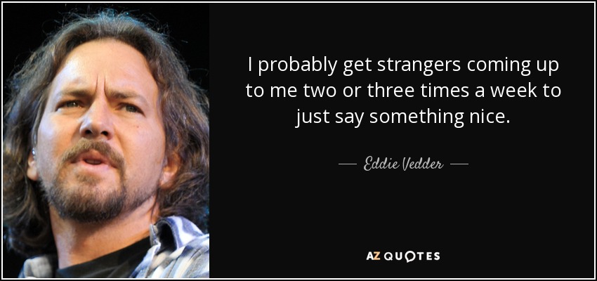 I probably get strangers coming up to me two or three times a week to just say something nice. - Eddie Vedder