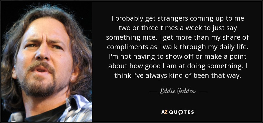 I probably get strangers coming up to me two or three times a week to just say something nice. I get more than my share of compliments as I walk through my daily life. I'm not having to show off or make a point about how good I am at doing something. I think I've always kind of been that way. - Eddie Vedder