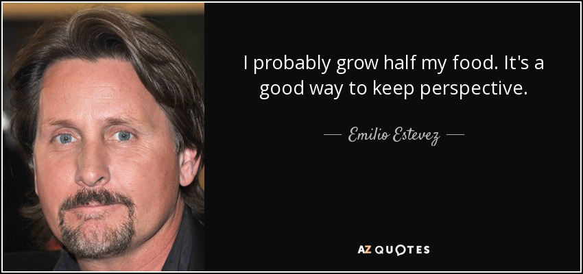 I probably grow half my food. It's a good way to keep perspective. - Emilio Estevez