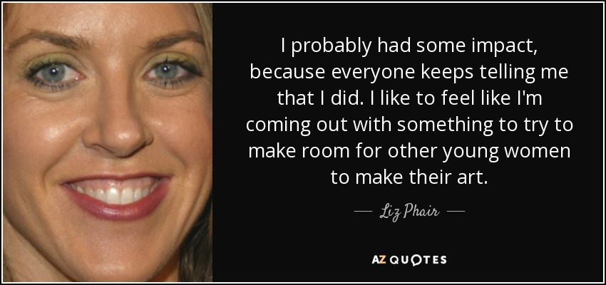 I probably had some impact, because everyone keeps telling me that I did. I like to feel like I'm coming out with something to try to make room for other young women to make their art. - Liz Phair