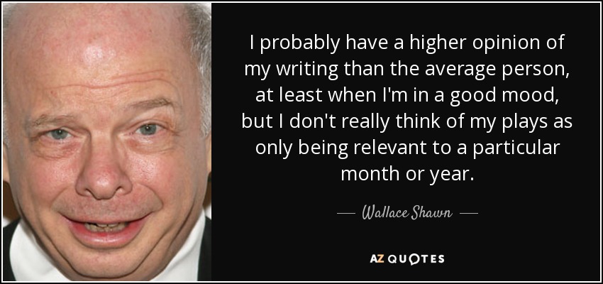 I probably have a higher opinion of my writing than the average person, at least when I'm in a good mood, but I don't really think of my plays as only being relevant to a particular month or year. - Wallace Shawn