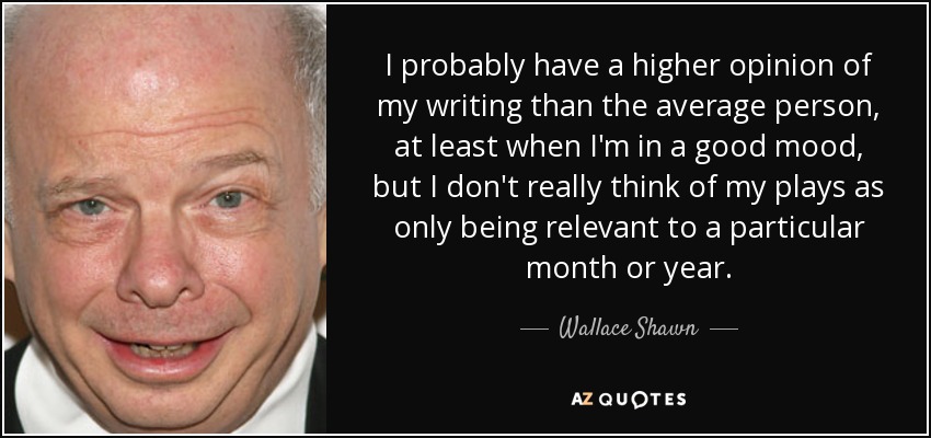 I probably have a higher opinion of my writing than the average person, at least when I'm in a good mood, but I don't really think of my plays as only being relevant to a particular month or year. - Wallace Shawn