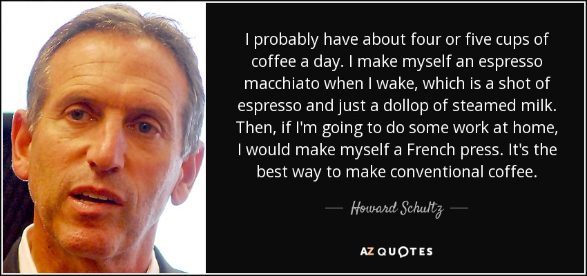 I probably have about four or five cups of coffee a day. I make myself an espresso macchiato when I wake, which is a shot of espresso and just a dollop of steamed milk. Then, if I'm going to do some work at home, I would make myself a French press. It's the best way to make conventional coffee. - Howard Schultz