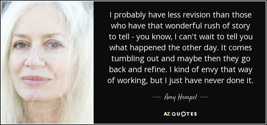 I probably have less revision than those who have that wonderful rush of story to tell - you know, I can't wait to tell you what happened the other day. It comes tumbling out and maybe then they go back and refine. I kind of envy that way of working, but I just have never done it. - Amy Hempel