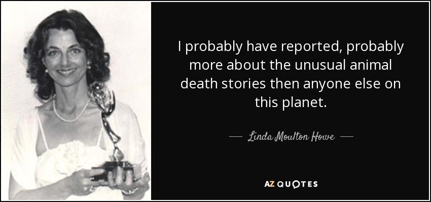 I probably have reported, probably more about the unusual animal death stories then anyone else on this planet. - Linda Moulton Howe